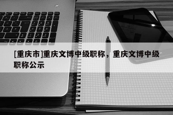 [重慶市]重慶文博中級職稱，重慶文博中級職稱公示