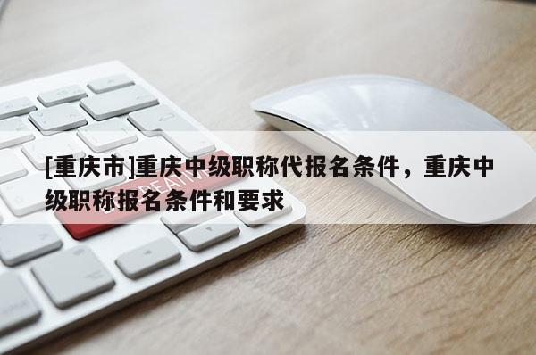 [重慶市]重慶中級職稱代報名條件，重慶中級職稱報名條件和要求