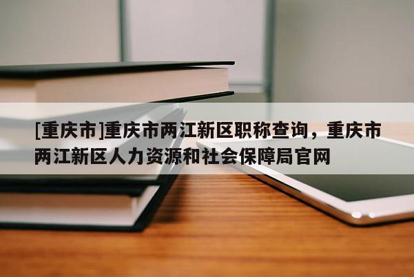 [重慶市]重慶市兩江新區(qū)職稱查詢，重慶市兩江新區(qū)人力資源和社會保障局官網(wǎng)