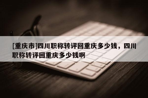 [重慶市]四川職稱轉(zhuǎn)評回重慶多少錢，四川職稱轉(zhuǎn)評回重慶多少錢啊