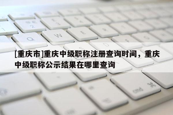 [重慶市]重慶中級職稱注冊查詢時間，重慶中級職稱公示結(jié)果在哪里查詢