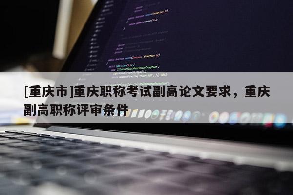 [重慶市]重慶職稱考試副高論文要求，重慶副高職稱評審條件