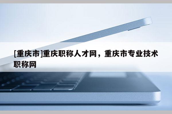 [重慶市]重慶職稱人才網(wǎng)，重慶市專業(yè)技術(shù)職稱網(wǎng)