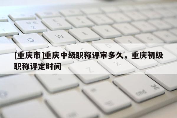 [重慶市]重慶中級職稱評審多久，重慶初級職稱評定時間