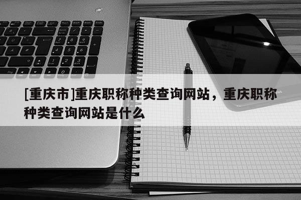 [重慶市]重慶職稱種類查詢網(wǎng)站，重慶職稱種類查詢網(wǎng)站是什么