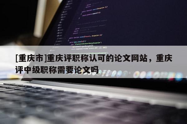 [重慶市]重慶評(píng)職稱認(rèn)可的論文網(wǎng)站，重慶評(píng)中級(jí)職稱需要論文嗎