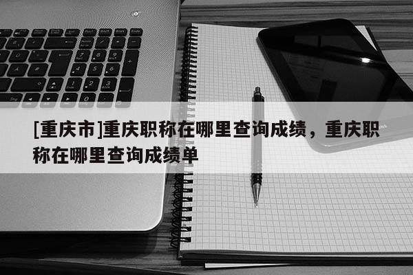 [重慶市]重慶職稱(chēng)在哪里查詢(xún)成績(jī)，重慶職稱(chēng)在哪里查詢(xún)成績(jī)單