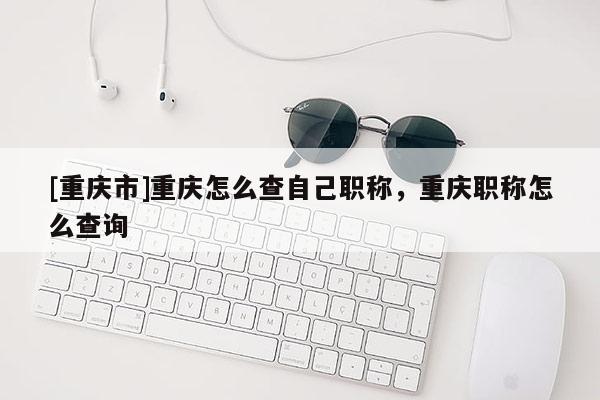 [重慶市]重慶怎么查自己職稱，重慶職稱怎么查詢