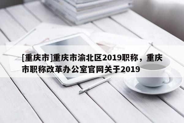 [重慶市]重慶市渝北區(qū)2019職稱，重慶市職稱改革辦公室官網(wǎng)關(guān)于2019