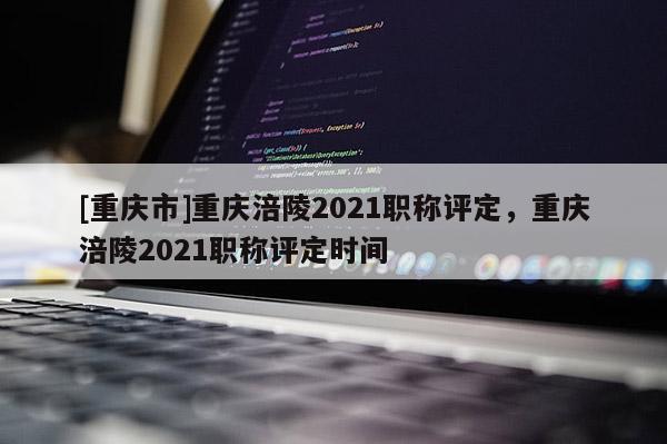 [重慶市]重慶涪陵2021職稱評定，重慶涪陵2021職稱評定時(shí)間