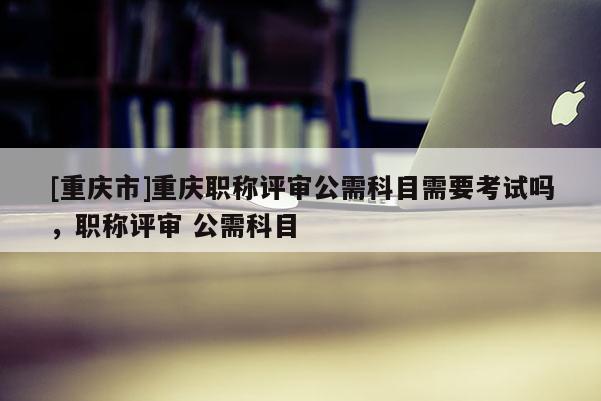 [重慶市]重慶職稱評審公需科目需要考試嗎，職稱評審 公需科目