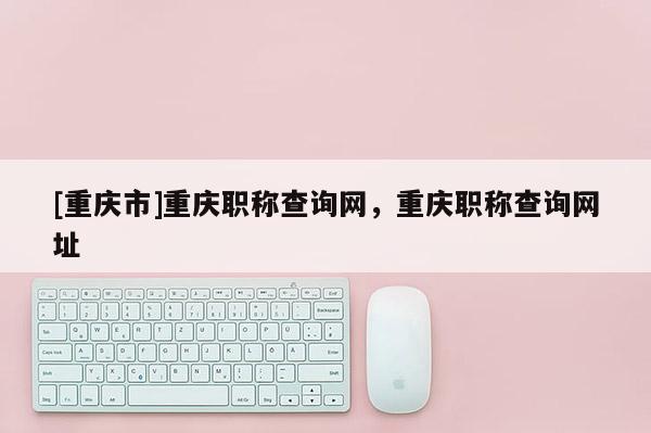 [重慶市]重慶職稱查詢網(wǎng)，重慶職稱查詢網(wǎng)址