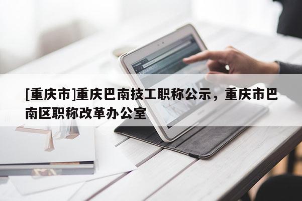 [重慶市]重慶巴南技工職稱(chēng)公示，重慶市巴南區(qū)職稱(chēng)改革辦公室