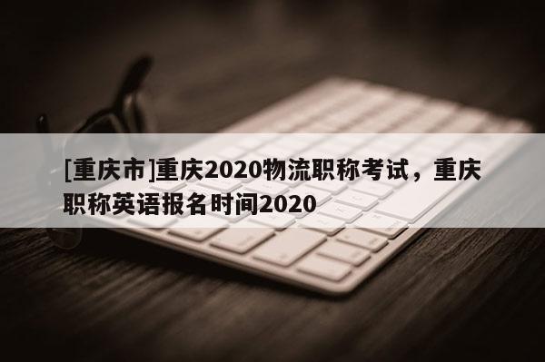 [重慶市]重慶2020物流職稱考試，重慶職稱英語(yǔ)報(bào)名時(shí)間2020