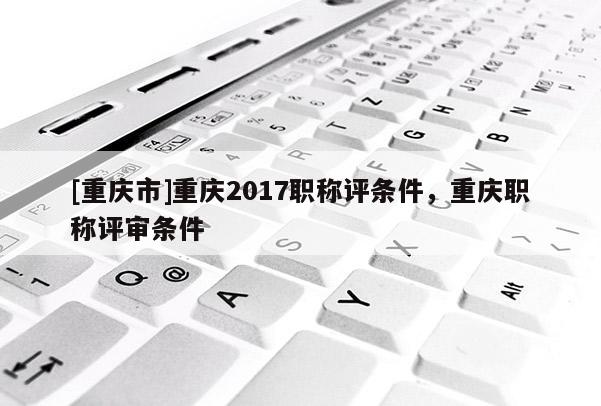 [重慶市]重慶2017職稱評條件，重慶職稱評審條件