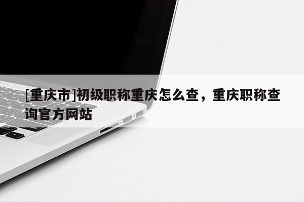 [重慶市]初級職稱重慶怎么查，重慶職稱查詢官方網(wǎng)站