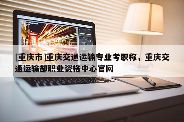 [重慶市]重慶交通運輸專業(yè)考職稱，重慶交通運輸部職業(yè)資格中心官網(wǎng)