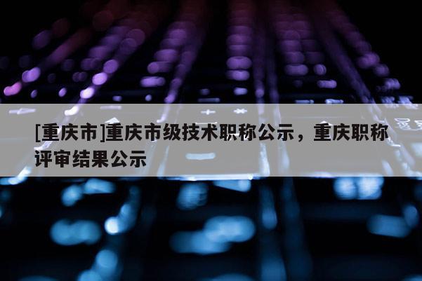 [重慶市]重慶市級技術(shù)職稱公示，重慶職稱評審結(jié)果公示