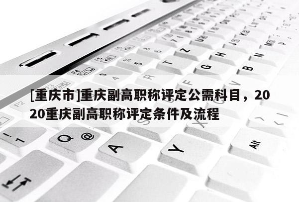 [重慶市]重慶副高職稱評定公需科目，2020重慶副高職稱評定條件及流程