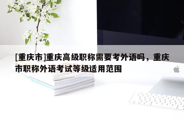 [重慶市]重慶高級職稱需要考外語嗎，重慶市職稱外語考試等級適用范圍