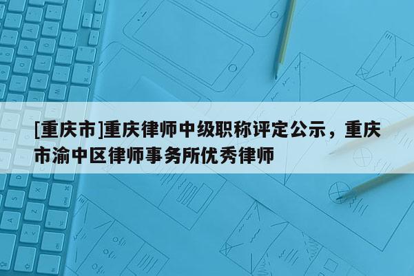 [重慶市]重慶律師中級(jí)職稱評(píng)定公示，重慶市渝中區(qū)律師事務(wù)所優(yōu)秀律師