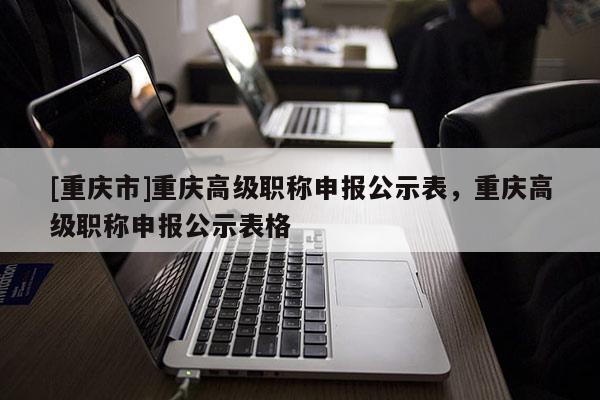 [重慶市]重慶高級職稱申報(bào)公示表，重慶高級職稱申報(bào)公示表格