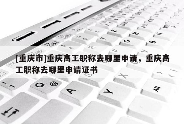 [重慶市]重慶高工職稱去哪里申請，重慶高工職稱去哪里申請證書