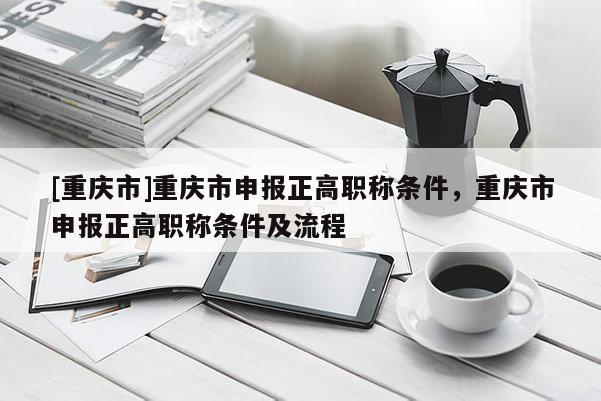 [重慶市]重慶市申報(bào)正高職稱條件，重慶市申報(bào)正高職稱條件及流程