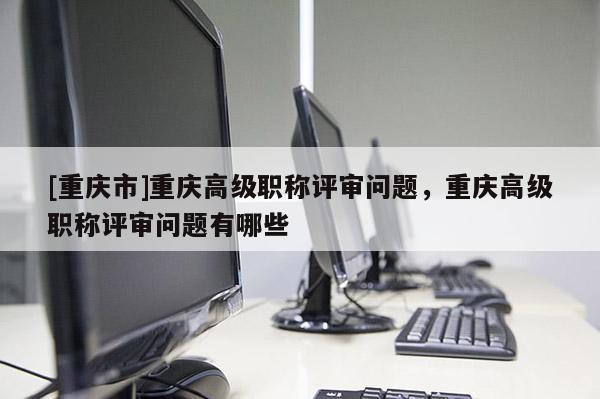 [重慶市]重慶高級職稱評審問題，重慶高級職稱評審問題有哪些