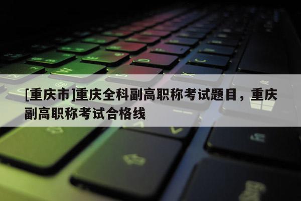 [重慶市]重慶全科副高職稱考試題目，重慶副高職稱考試合格線