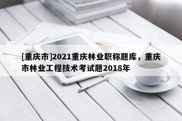 [重慶市]2021重慶林業(yè)職稱題庫，重慶市林業(yè)工程技術(shù)考試題2018年