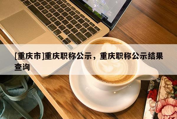 [重慶市]重慶職稱公示，重慶職稱公示結(jié)果查詢