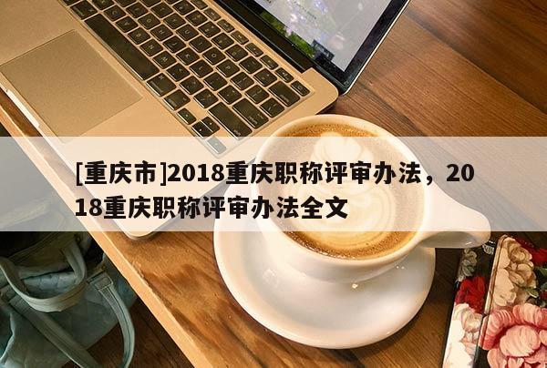 [重慶市]2018重慶職稱評(píng)審辦法，2018重慶職稱評(píng)審辦法全文