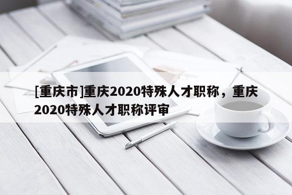 [重慶市]重慶2020特殊人才職稱，重慶2020特殊人才職稱評(píng)審