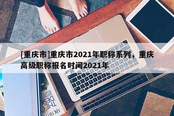 [重慶市]重慶市2021年職稱系列，重慶高級職稱報名時間2021年