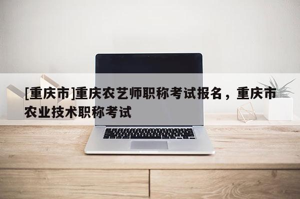 [重慶市]重慶農(nóng)藝師職稱考試報(bào)名，重慶市農(nóng)業(yè)技術(shù)職稱考試