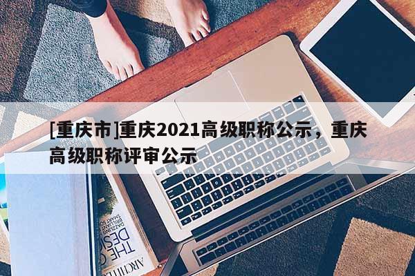 [重慶市]重慶2021高級職稱公示，重慶高級職稱評審公示