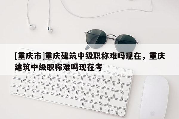 [重慶市]重慶建筑中級(jí)職稱難嗎現(xiàn)在，重慶建筑中級(jí)職稱難嗎現(xiàn)在考