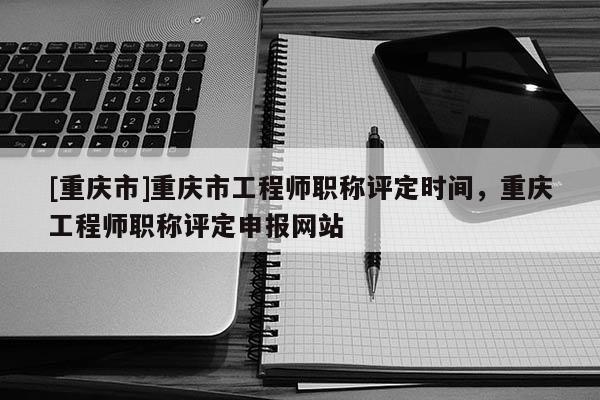 [重慶市]重慶市工程師職稱評(píng)定時(shí)間，重慶工程師職稱評(píng)定申報(bào)網(wǎng)站