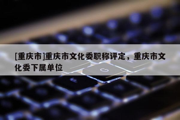 [重慶市]重慶市文化委職稱評定，重慶市文化委下屬單位