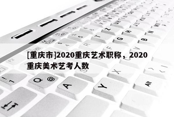 [重慶市]2020重慶藝術(shù)職稱，2020重慶美術(shù)藝考人數(shù)