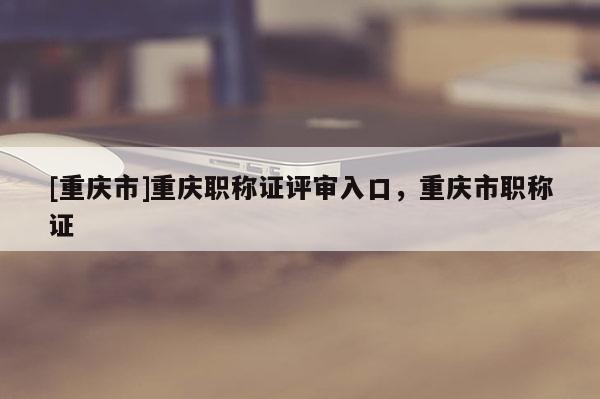 [重慶市]重慶職稱證評審入口，重慶市職稱證