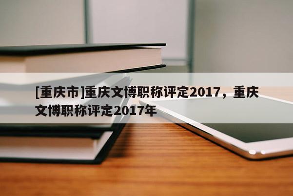 [重慶市]重慶文博職稱評(píng)定2017，重慶文博職稱評(píng)定2017年