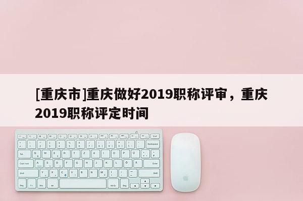 [重慶市]重慶做好2019職稱評審，重慶2019職稱評定時間