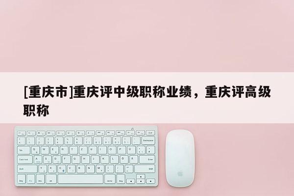 [重慶市]重慶評(píng)中級(jí)職稱業(yè)績，重慶評(píng)高級(jí)職稱