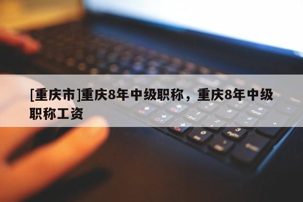 [重慶市]重慶8年中級(jí)職稱，重慶8年中級(jí)職稱工資