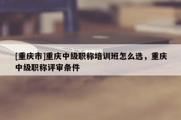 [重慶市]重慶中級(jí)職稱培訓(xùn)班怎么選，重慶中級(jí)職稱評(píng)審條件