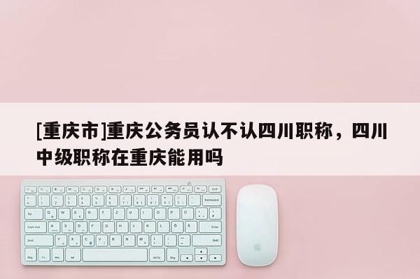 [重慶市]重慶公務員認不認四川職稱，四川中級職稱在重慶能用嗎