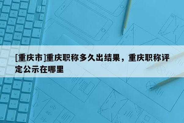 [重慶市]重慶職稱多久出結(jié)果，重慶職稱評(píng)定公示在哪里