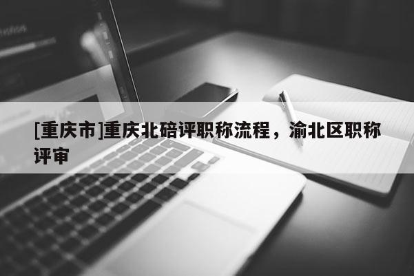 [重慶市]重慶北碚評(píng)職稱流程，渝北區(qū)職稱評(píng)審